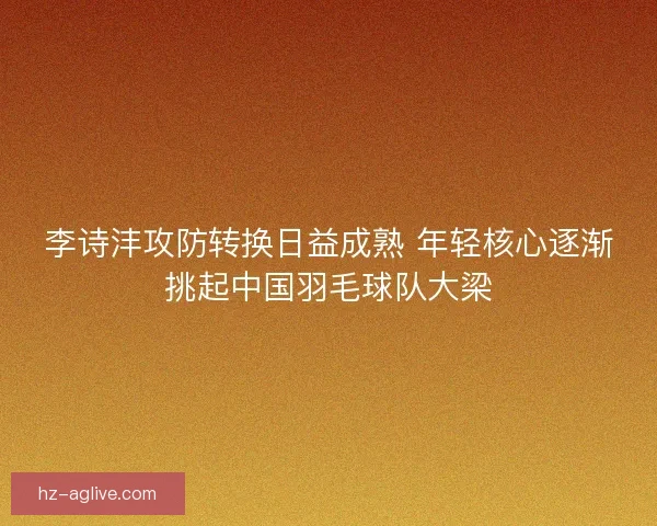 李诗沣攻防转换日益成熟 年轻核心逐渐挑起中国羽毛球队大梁